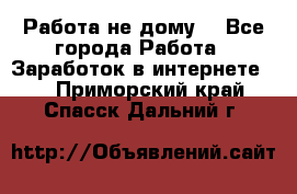 Работа не дому. - Все города Работа » Заработок в интернете   . Приморский край,Спасск-Дальний г.